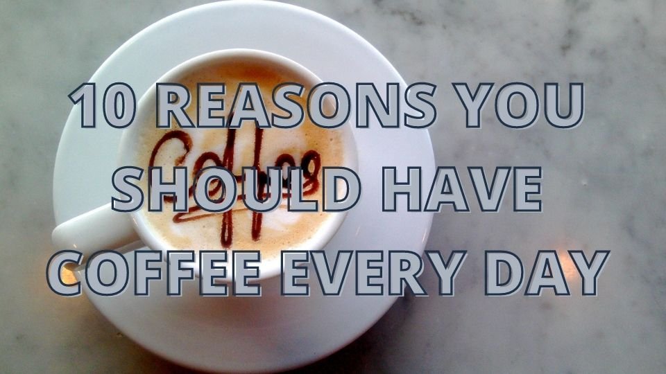 10 REASONS YOU SHOULD HAVE COFFEE EVERY DAY